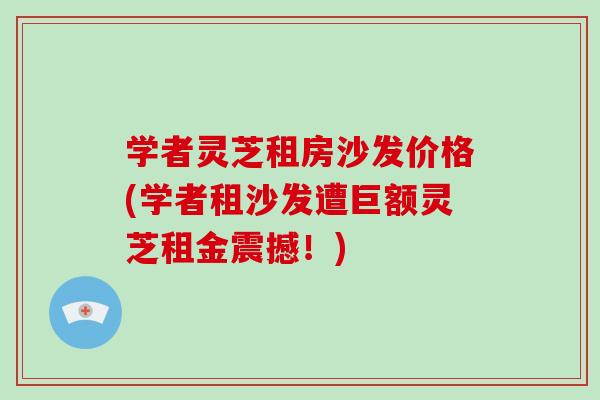 学者灵芝租房沙发价格(学者租沙发遭巨额灵芝租金震撼！)-第1张图片-破壁灵芝孢子粉研究指南