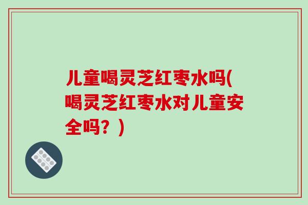 儿童喝灵芝红枣水吗(喝灵芝红枣水对儿童安全吗？)-第1张图片-破壁灵芝孢子粉研究指南