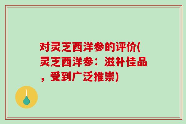 对灵芝西洋参的评价(灵芝西洋参：滋补佳品，受到广泛推崇)-第1张图片-破壁灵芝孢子粉研究指南