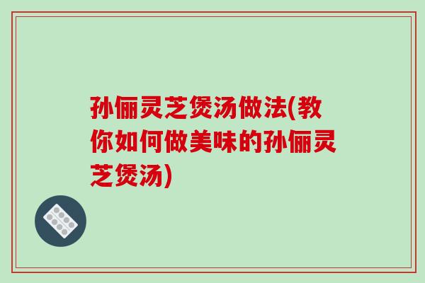 孙俪灵芝煲汤做法(教你如何做美味的孙俪灵芝煲汤)-第1张图片-破壁灵芝孢子粉研究指南