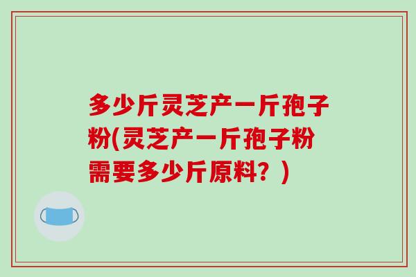 多少斤灵芝产一斤孢子粉(灵芝产一斤孢子粉需要多少斤原料？)-第1张图片-破壁灵芝孢子粉研究指南