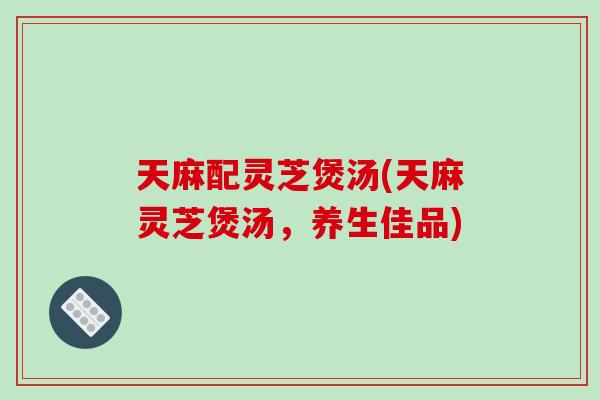 天麻配灵芝煲汤(天麻灵芝煲汤，养生佳品)-第1张图片-破壁灵芝孢子粉研究指南