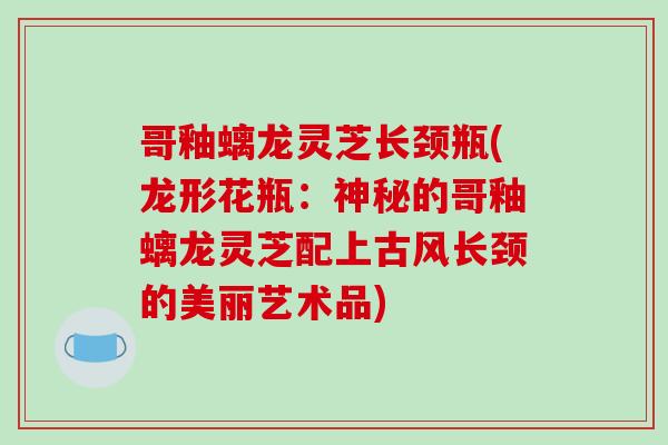 哥釉螭龙灵芝长颈瓶(龙形花瓶：神秘的哥釉螭龙灵芝配上古风长颈的美丽艺术品)-第1张图片-破壁灵芝孢子粉研究指南