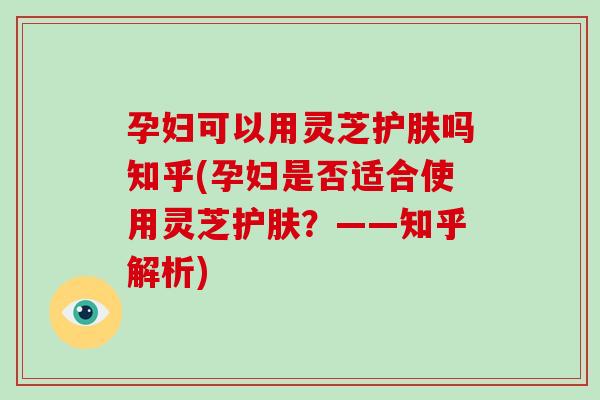 孕妇可以用灵芝护肤吗知乎(孕妇是否适合使用灵芝护肤？——知乎解析)-第1张图片-破壁灵芝孢子粉研究指南