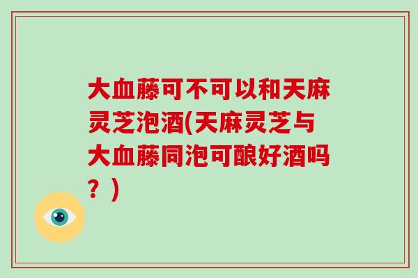 大血藤可不可以和天麻灵芝泡酒(天麻灵芝与大血藤同泡可酿好酒吗？)-第1张图片-破壁灵芝孢子粉研究指南