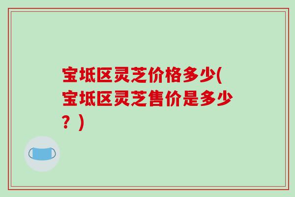 宝坻区灵芝价格多少(宝坻区灵芝售价是多少？)-第1张图片-破壁灵芝孢子粉研究指南