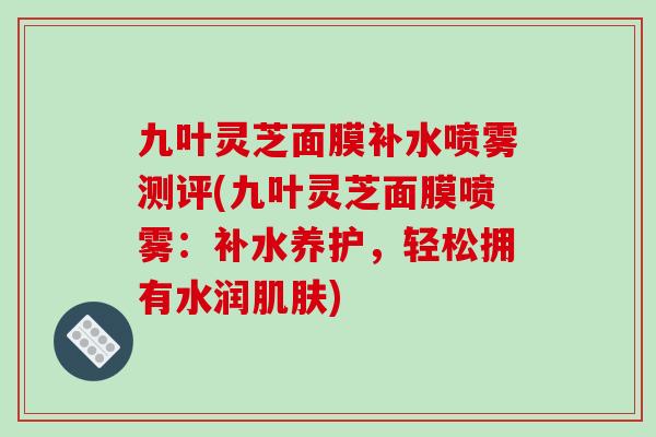 九叶灵芝面膜补水喷雾测评(九叶灵芝面膜喷雾：补水养护，轻松拥有水润肌肤)-第1张图片-破壁灵芝孢子粉研究指南