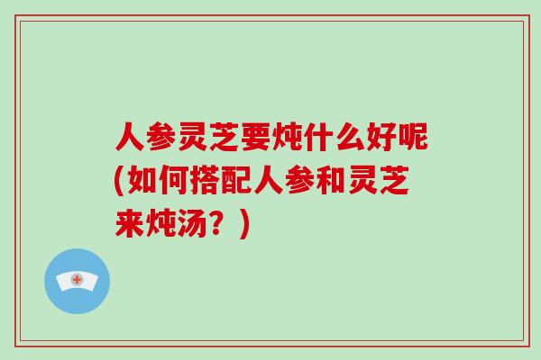 人参灵芝要炖什么好呢(如何搭配人参和灵芝来炖汤？)-第1张图片-破壁灵芝孢子粉研究指南