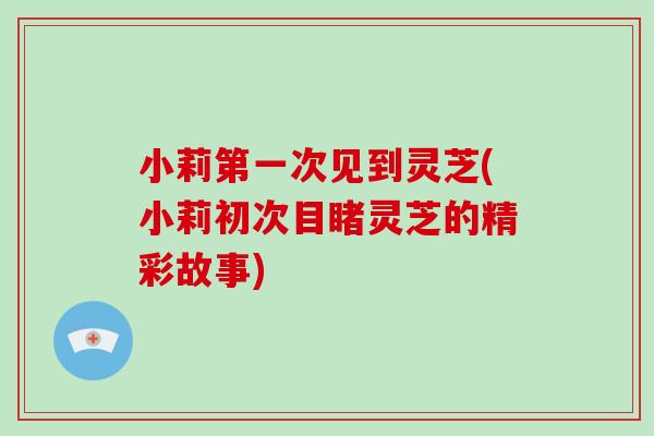 小莉第一次见到灵芝(小莉初次目睹灵芝的精彩故事)-第1张图片-破壁灵芝孢子粉研究指南