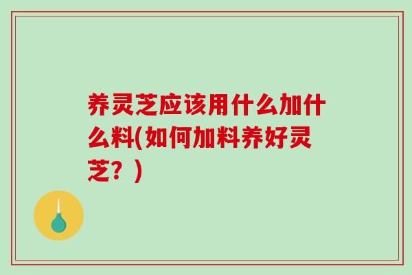养灵芝应该用什么加什么料(如何加料养好灵芝？)-第1张图片-破壁灵芝孢子粉研究指南