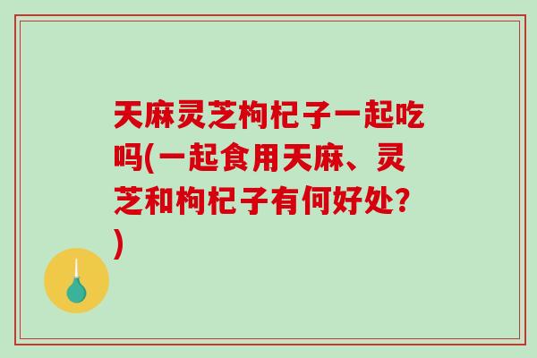 天麻灵芝枸杞子一起吃吗(一起食用天麻、灵芝和枸杞子有何好处?)-第1张图片-破壁灵芝孢子粉研究指南 天麻灵芝枸杞子一起吃吗(一起食用天麻、灵芝和枸杞子有何好处?)-第1张图片-破壁灵芝孢子粉研究指南