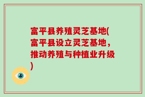 富平县养殖灵芝基地(富平县设立灵芝基地，推动养殖与种植业升级)-第1张图片-破壁灵芝孢子粉研究指南