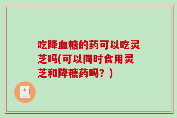 吃降血糖的药可以吃灵芝吗(可以同时食用灵芝和降糖药吗？)-第1张图片-破壁灵芝孢子粉研究指南