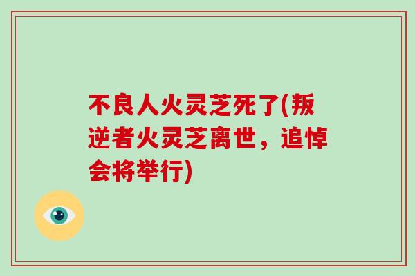 不良人火灵芝死了(叛逆者火灵芝离世，追悼会将举行)-第1张图片-破壁灵芝孢子粉研究指南