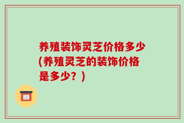 养殖装饰灵芝价格多少(养殖灵芝的装饰价格是多少？)-第1张图片-破壁灵芝孢子粉研究指南
