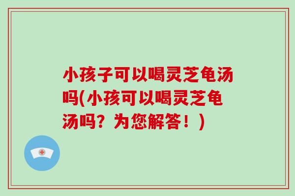 小孩子可以喝灵芝龟汤吗(小孩可以喝灵芝龟汤吗？为您解答！)-第1张图片-破壁灵芝孢子粉研究指南