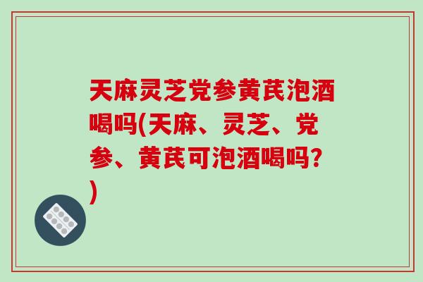 天麻灵芝党参黄芪泡酒喝吗(天麻、灵芝、党参、黄芪可泡酒喝吗？)-第1张图片-破壁灵芝孢子粉研究指南