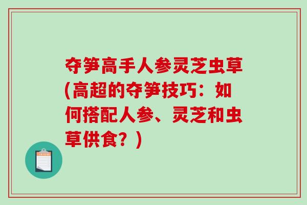 夺笋高手人参灵芝虫草(高超的夺笋技巧：如何搭配人参、灵芝和虫草供食？)-第1张图片-破壁灵芝孢子粉研究指南