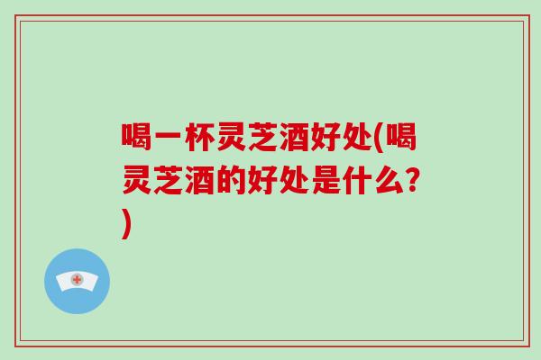 喝一杯灵芝酒好处(喝灵芝酒的好处是什么？)-第1张图片-破壁灵芝孢子粉研究指南