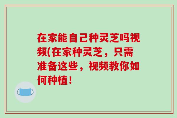 在家能自己种灵芝吗视频(在家种灵芝，只需准备这些，视频教你如何种植！-第1张图片-破壁灵芝孢子粉研究指南