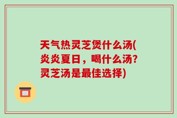 天气热灵芝煲什么汤(炎炎夏日，喝什么汤？灵芝汤是最佳选择)-第1张图片-破壁灵芝孢子粉研究指南