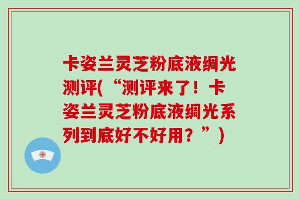 卡姿兰灵芝粉底液绸光测评(“测评来了！卡姿兰灵芝粉底液绸光系列到底好不好用？”)-第1张图片-破壁灵芝孢子粉研究指南