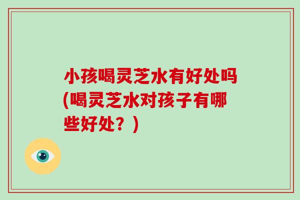 小孩喝灵芝水有好处吗(喝灵芝水对孩子有哪些好处？)-第1张图片-破壁灵芝孢子粉研究指南