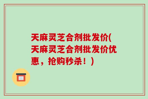 天麻灵芝合剂批发价(天麻灵芝合剂批发价优惠，抢购秒杀！)-第1张图片-破壁灵芝孢子粉研究指南