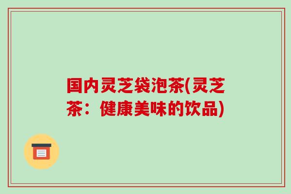 国内灵芝袋泡茶(灵芝茶：健康美味的饮品)-第1张图片-破壁灵芝孢子粉研究指南