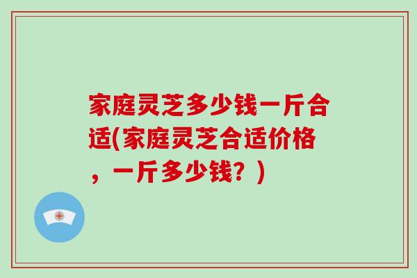 家庭灵芝多少钱一斤合适(家庭灵芝合适价格，一斤多少钱？)-第1张图片-破壁灵芝孢子粉研究指南