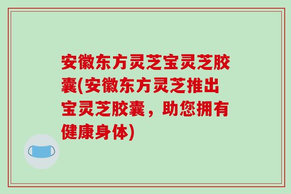 安徽东方灵芝宝灵芝胶囊(安徽东方灵芝推出宝灵芝胶囊，助您拥有健康身体)-第1张图片-破壁灵芝孢子粉研究指南