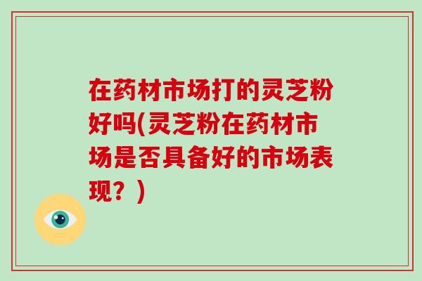 在药材市场打的灵芝粉好吗(灵芝粉在药材市场是否具备好的市场表现？)-第1张图片-破壁灵芝孢子粉研究指南