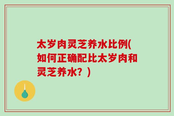 太岁肉灵芝养水比例(如何正确配比太岁肉和灵芝养水？)-第1张图片-破壁灵芝孢子粉研究指南