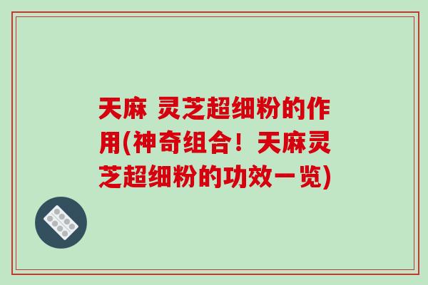 天麻 灵芝超细粉的作用(神奇组合！天麻灵芝超细粉的功效一览)-第1张图片-破壁灵芝孢子粉研究指南