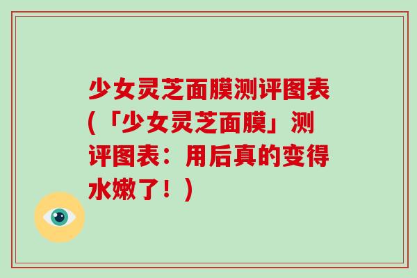 少女灵芝面膜测评图表(「少女灵芝面膜」测评图表：用后真的变得水嫩了！)-第1张图片-破壁灵芝孢子粉研究指南