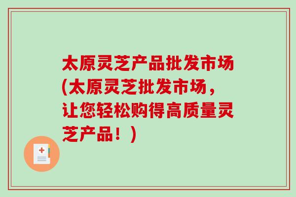 太原灵芝产品批发市场(太原灵芝批发市场，让您轻松购得高质量灵芝产品！)-第1张图片-破壁灵芝孢子粉研究指南