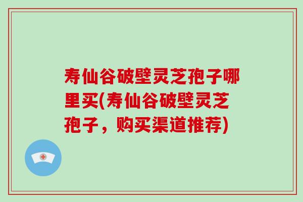 寿仙谷破壁灵芝孢子哪里买(寿仙谷破壁灵芝孢子，购买渠道推荐)-第1张图片-破壁灵芝孢子粉研究指南