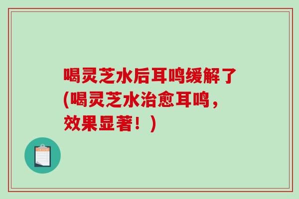 喝灵芝水后耳鸣缓解了(喝灵芝水治愈耳鸣，效果显著！)-第1张图片-破壁灵芝孢子粉研究指南