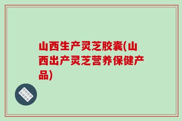 山西生产灵芝胶囊(山西出产灵芝营养保健产品)-第1张图片-破壁灵芝孢子粉研究指南