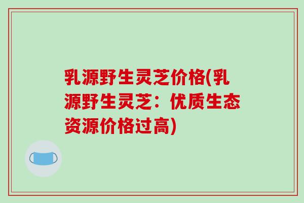 乳源野生灵芝价格(乳源野生灵芝：优质生态资源价格过高)-第1张图片-破壁灵芝孢子粉研究指南