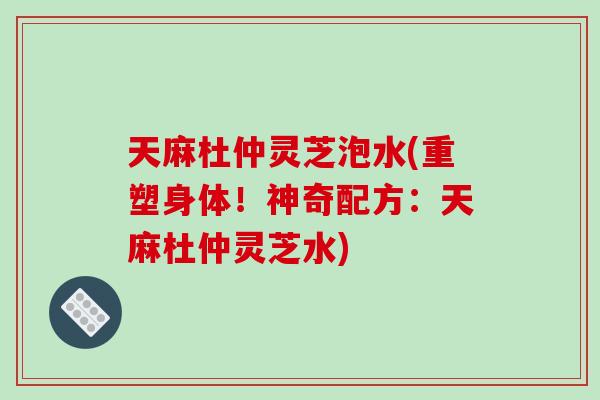 天麻杜仲灵芝泡水(重塑身体！神奇配方：天麻杜仲灵芝水)-第1张图片-破壁灵芝孢子粉研究指南