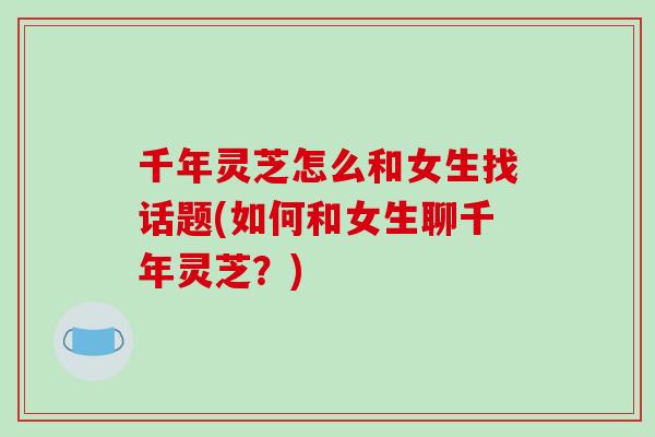 千年灵芝怎么和女生找话题(如何和女生聊千年灵芝？)-第1张图片-破壁灵芝孢子粉研究指南