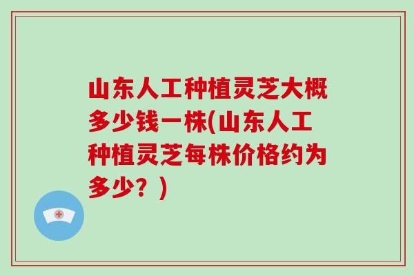 山东人工种植灵芝大概多少钱一株(山东人工种植灵芝每株价格约为多少？)-第1张图片-破壁灵芝孢子粉研究指南