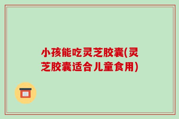 小孩能吃灵芝胶囊(灵芝胶囊适合儿童食用)-第1张图片-破壁灵芝孢子粉研究指南
