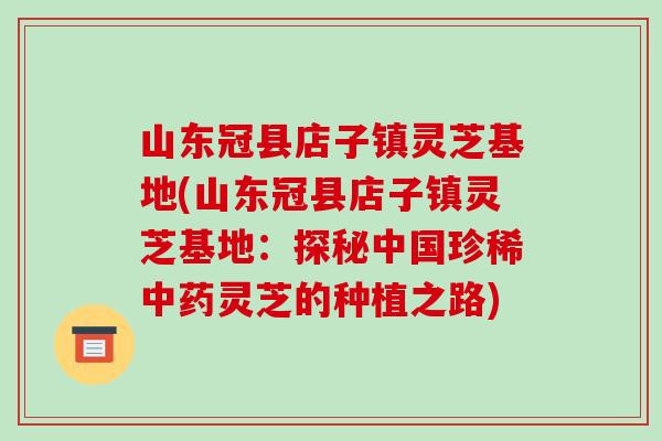 山东冠县店子镇灵芝基地(山东冠县店子镇灵芝基地：探秘中国珍稀中药灵芝的种植之路)-第1张图片-破壁灵芝孢子粉研究指南