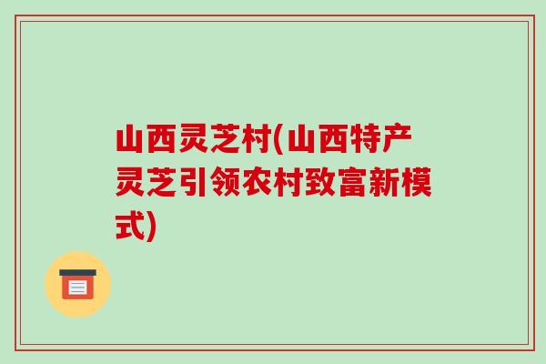 山西灵芝村(山西特产灵芝引领农村致富新模式)-第1张图片-破壁灵芝孢子粉研究指南