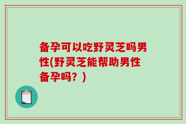 备孕可以吃野灵芝吗男性(野灵芝能帮助男性备孕吗？)-第1张图片-破壁灵芝孢子粉研究指南