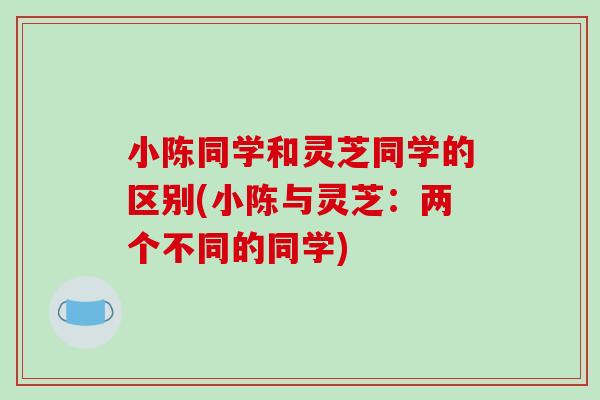 小陈同学和灵芝同学的区别(小陈与灵芝：两个不同的同学)-第1张图片-破壁灵芝孢子粉研究指南