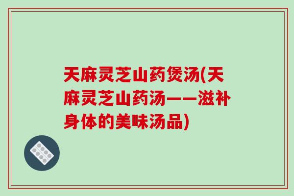 天麻灵芝山药煲汤(天麻灵芝山药汤——滋补身体的美味汤品)-第1张图片-破壁灵芝孢子粉研究指南