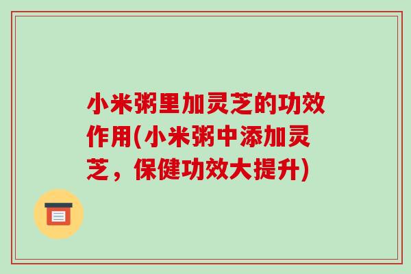 小米粥里加灵芝的功效作用(小米粥中添加灵芝，保健功效大提升)-第1张图片-破壁灵芝孢子粉研究指南